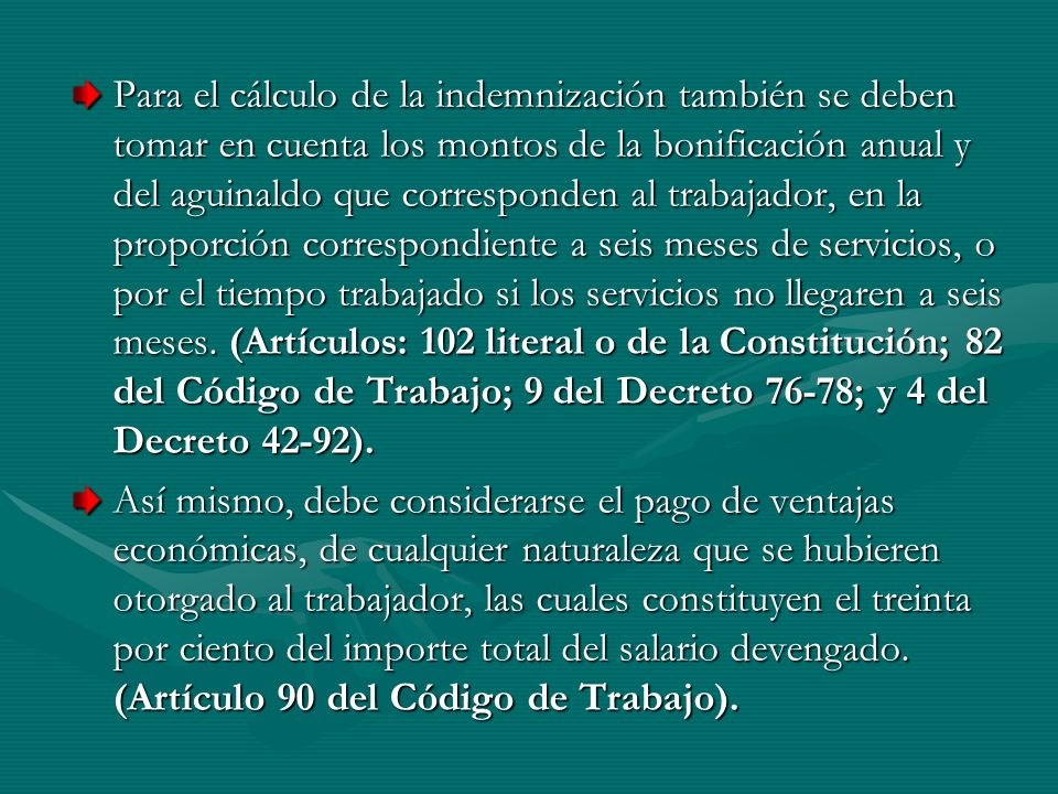 Para el cálculo de la indemnización también se deben tomar en cuenta los montos de la bonificación anual y del aguinaldo que corresponden al trabajador, en la proporción correspondiente a seis meses de servicios, o por el tiempo trabajado si los servicios no llegaren a seis meses. (Artículos: 102 literal o de la Constitución; 82 del Código de Trabajo; 9 del Decreto 76-78; y 4 del Decreto 42-92).