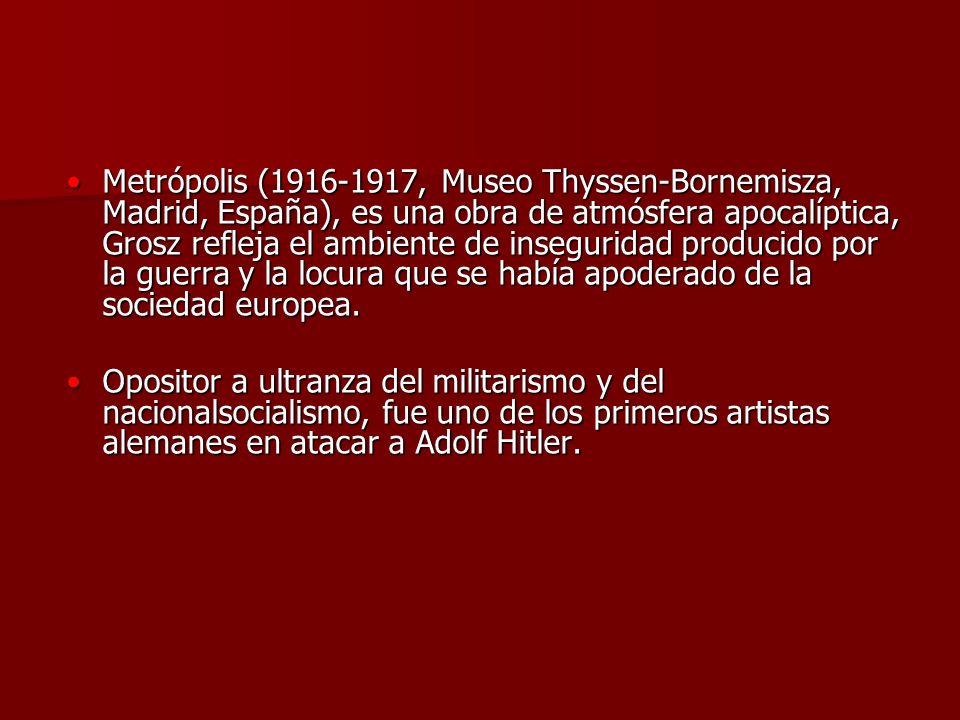 Metrópolis ( , Museo Thyssen-Bornemisza, Madrid, España), es una obra de atmósfera apocalíptica, Grosz refleja el ambiente de inseguridad producido por la guerra y la locura que se había apoderado de la sociedad europea.