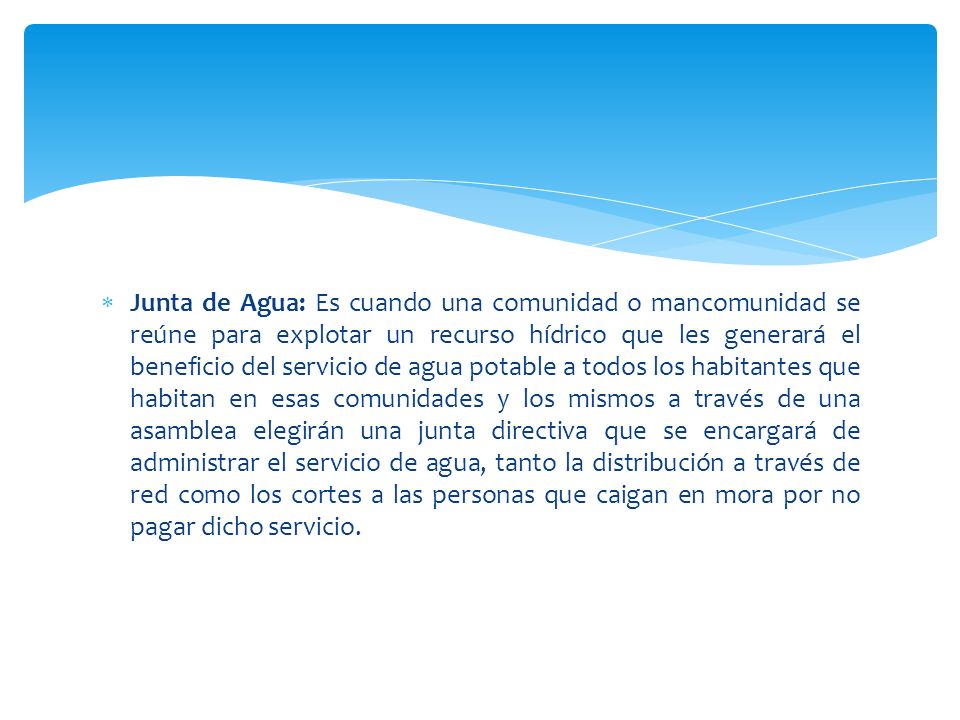 Junta de Agua: Es cuando una comunidad o mancomunidad se reúne para explotar un recurso hídrico que les generará el beneficio del servicio de agua potable a todos los habitantes que habitan en esas comunidades y los mismos a través de una asamblea elegirán una junta directiva que se encargará de administrar el servicio de agua, tanto la distribución a través de red como los cortes a las personas que caigan en mora por no pagar dicho servicio.
