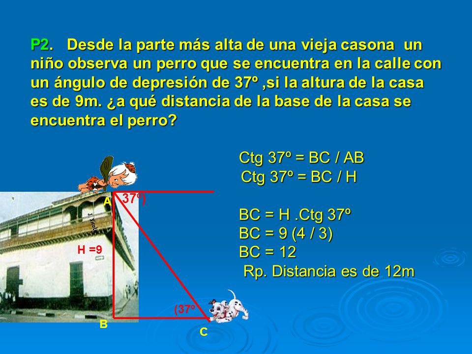 P2. Desde la parte más alta de una vieja casona un niño observa un perro que se encuentra en la calle con un ángulo de depresión de 37º ,si la altura de la casa es de 9m. ¿a qué distancia de la base de la casa se encuentra el perro Ctg 37º = BC / AB Ctg 37º = BC / H BC = H .Ctg 37º BC = 9 (4 / 3) BC = 12 Rp. Distancia es de 12m