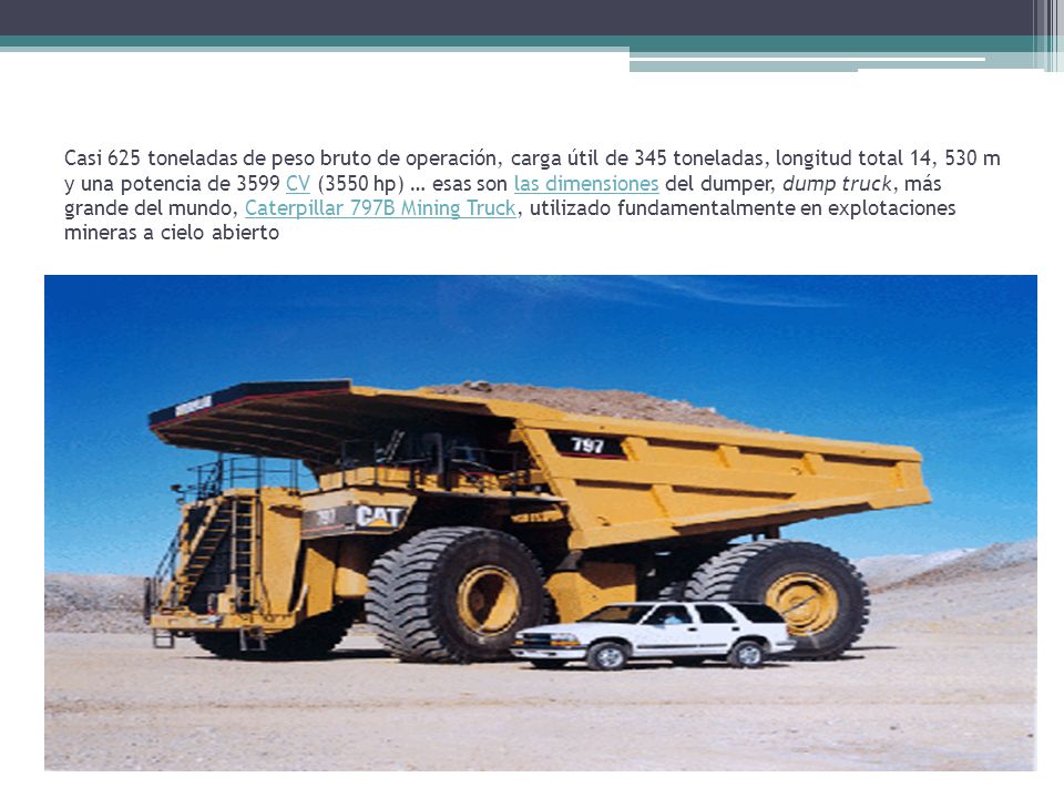Casi 625 toneladas de peso bruto de operación, carga útil de 345 toneladas, longitud total 14, 530 m y una potencia de 3599 CV (3550 hp) … esas son las dimensiones del dumper, dump truck, más grande del mundo, Caterpillar 797B Mining Truck, utilizado fundamentalmente en explotaciones mineras a cielo abierto