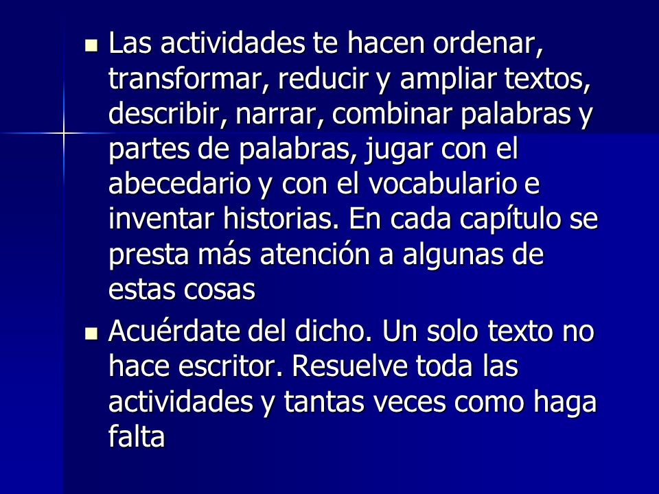 Las actividades te hacen ordenar, transformar, reducir y ampliar textos, describir, narrar, combinar palabras y partes de palabras, jugar con el abecedario y con el vocabulario e inventar historias. En cada capítulo se presta más atención a algunas de estas cosas