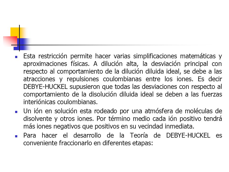 Esta restricción permite hacer varias simplificaciones matemáticas y aproximaciones físicas. A dilución alta, la desviación principal con respecto al comportamiento de la dilución diluida ideal, se debe a las atracciones y repulsiones coulombianas entre los iones. Es decir DEBYE-HUCKEL supusieron que todas las desviaciones con respecto al comportamiento de la disolución diluida ideal se deben a las fuerzas interiónicas coulombianas.