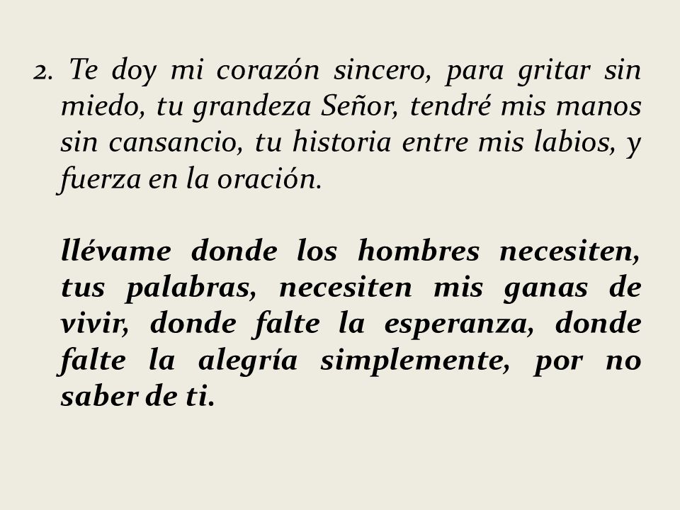 2. Te doy mi corazón sincero, para gritar sin miedo, tu grandeza Señor, tendré mis manos sin cansancio, tu historia entre mis labios, y fuerza en la oración.