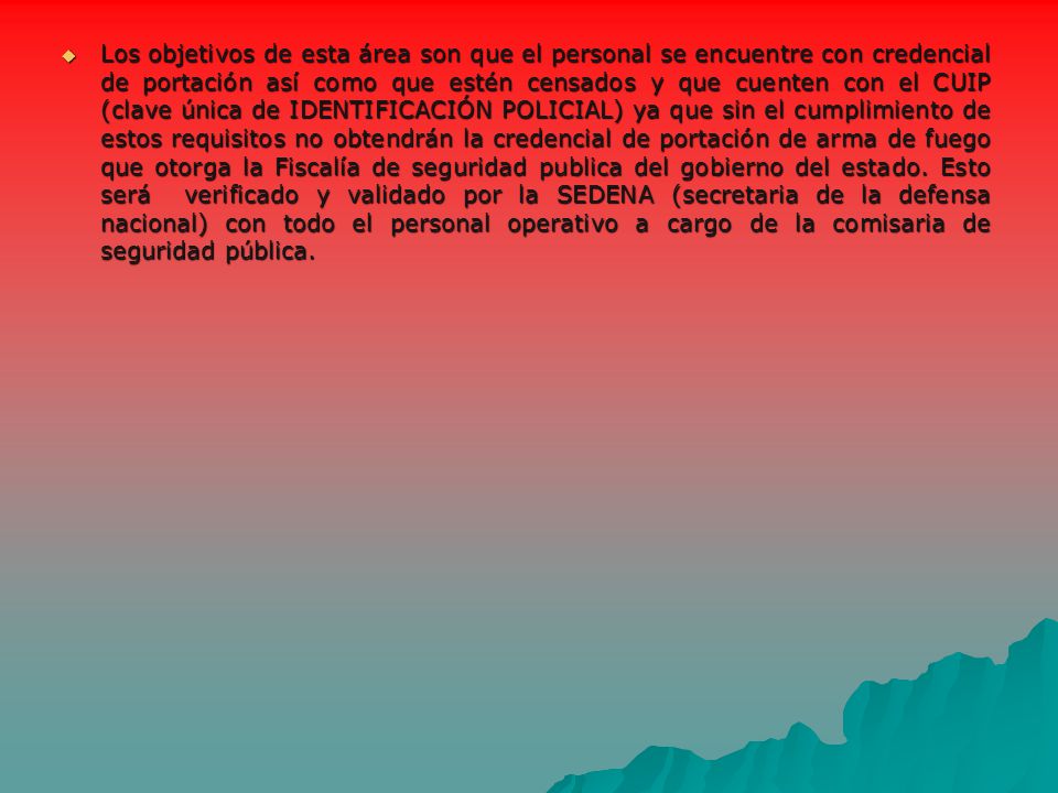 Los objetivos de esta área son que el personal se encuentre con credencial de portación así como que estén censados y que cuenten con el CUIP (clave única de IDENTIFICACIÓN POLICIAL) ya que sin el cumplimiento de estos requisitos no obtendrán la credencial de portación de arma de fuego que otorga la Fiscalía de seguridad publica del gobierno del estado.