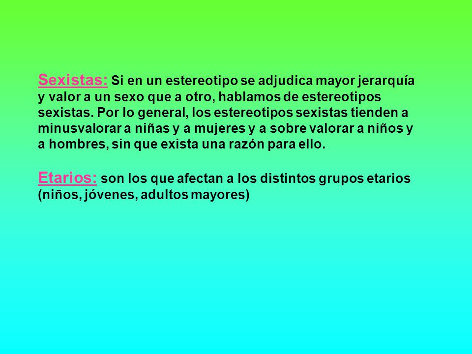 Sexistas: Si en un estereotipo se adjudica mayor jerarquía y valor a un sexo que a otro, hablamos de estereotipos sexistas. Por lo general, los estereotipos sexistas tienden a minusvalorar a niñas y a mujeres y a sobre valorar a niños y a hombres, sin que exista una razón para ello.