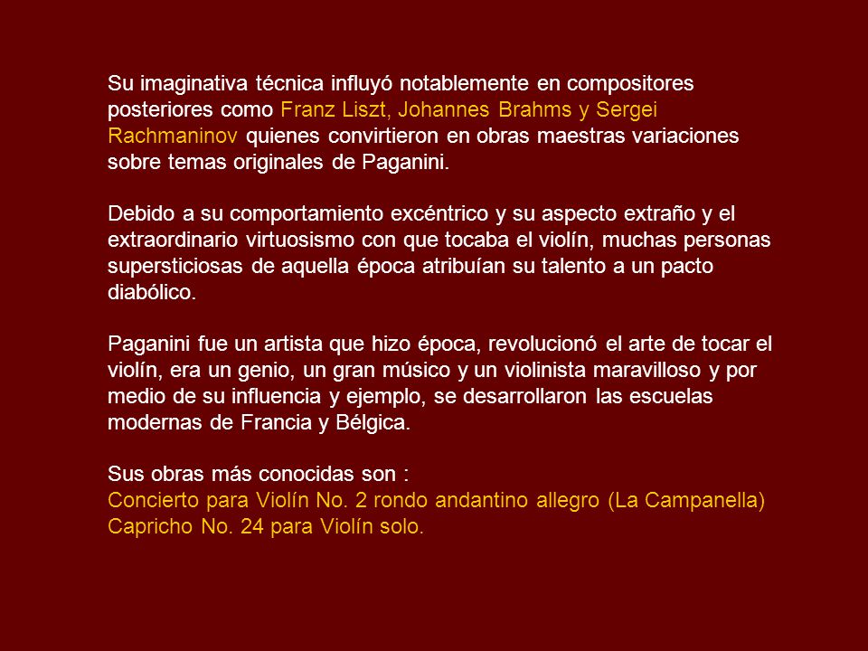 Su imaginativa técnica influyó notablemente en compositores posteriores como Franz Liszt, Johannes Brahms y Sergei Rachmaninov quienes convirtieron en obras maestras variaciones sobre temas originales de Paganini.