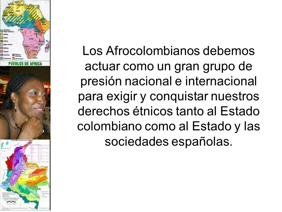 Los Afrocolombianos debemos actuar como un gran grupo de presión nacional e internacional para exigir y conquistar nuestros derechos étnicos tanto al Estado colombiano como al Estado y las sociedades españolas.