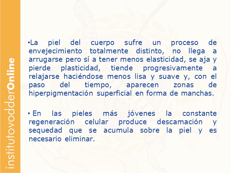 La piel del cuerpo sufre un proceso de envejecimiento totalmente distinto, no llega a arrugarse pero sí a tener menos elasticidad, se aja y pierde plasticidad, tiende progresivamente a relajarse haciéndose menos lisa y suave y, con el paso del tiempo, aparecen zonas de hiperpigmentación superficial en forma de manchas.