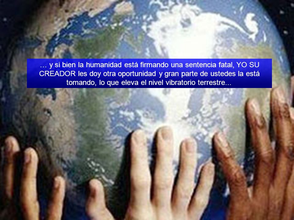 … y si bien la humanidad está firmando una sentencia fatal, YO SU CREADOR les doy otra oportunidad y gran parte de ustedes la está tomando, lo que eleva el nivel vibratorio terrestre...