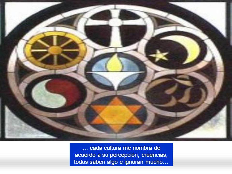 … cada cultura me nombra de acuerdo a su percepción, creencias, todos saben algo e ignoran mucho…