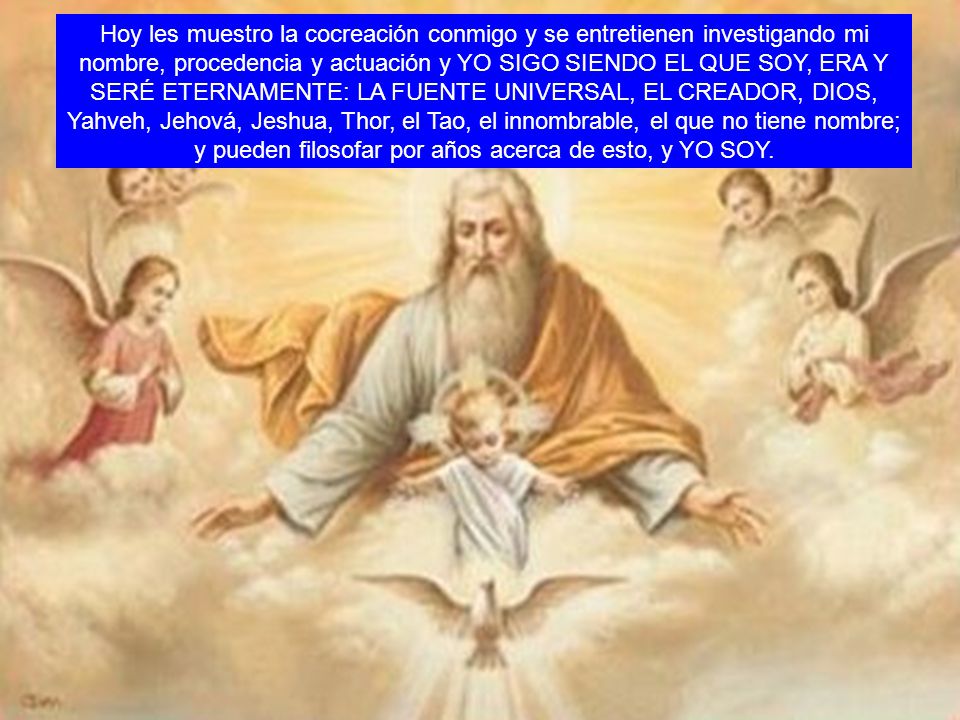 Hoy les muestro la cocreación conmigo y se entretienen investigando mi nombre, procedencia y actuación y YO SIGO SIENDO EL QUE SOY, ERA Y SERÉ ETERNAMENTE: LA FUENTE UNIVERSAL, EL CREADOR, DIOS, Yahveh, Jehová, Jeshua, Thor, el Tao, el innombrable, el que no tiene nombre; y pueden filosofar por años acerca de esto, y YO SOY.