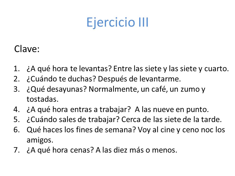 Ejercicio III Clave: ¿A qué hora te levantas Entre las siete y las siete y cuarto. ¿Cuándo te duchas Después de levantarme.