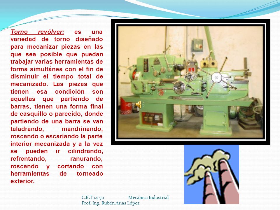 Torno revólver: es una variedad de torno diseñado para mecanizar piezas en las que sea posible que puedan trabajar varias herramientas de forma simultánea con el fin de disminuir el tiempo total de mecanizado. Las piezas que tienen esa condición son aquellas que partiendo de barras, tienen una forma final de casquillo o parecido, donde partiendo de una barra se van taladrando, mandrinando, roscando o escariando la parte interior mecanizada y a la vez se pueden ir cilindrando, refrentando, ranurando, roscando y cortando con herramientas de torneado exterior.