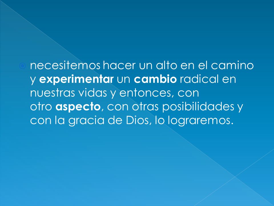 necesitemos hacer un alto en el camino y experimentar un cambio radical en nuestras vidas y entonces, con otro aspecto, con otras posibilidades y con la gracia de Dios, lo lograremos.