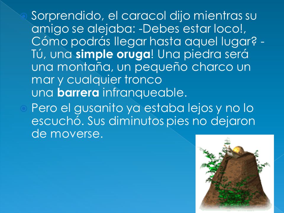 Sorprendido, el caracol dijo mientras su amigo se alejaba: -Debes estar loco!, Cómo podrás llegar hasta aquel lugar -Tú, una simple oruga! Una piedra será una montaña, un pequeño charco un mar y cualquier tronco una barrera infranqueable.