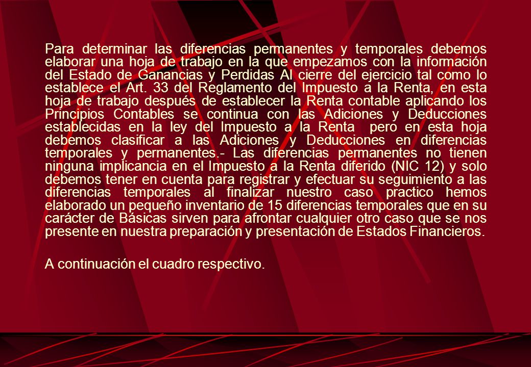 Para determinar las diferencias permanentes y temporales debemos elaborar una hoja de trabajo en la que empezamos con la información del Estado de Ganancias y Perdidas Al cierre del ejercicio tal como lo establece el Art. 33 del Reglamento del Impuesto a la Renta, en esta hoja de trabajo después de establecer la Renta contable aplicando los Principios Contables se continua con las Adiciones y Deducciones establecidas en la ley del Impuesto a la Renta pero en esta hoja debemos clasificar a las Adiciones y Deducciones en diferencias temporales y permanentes.- Las diferencias permanentes no tienen ninguna implicancia en el Impuesto a la Renta diferido (NIC 12) y solo debemos tener en cuenta para registrar y efectuar su seguimiento a las diferencias temporales al finalizar nuestro caso practico hemos elaborado un pequeño inventario de 15 diferencias temporales que en su carácter de Básicas sirven para afrontar cualquier otro caso que se nos presente en nuestra preparación y presentación de Estados Financieros.