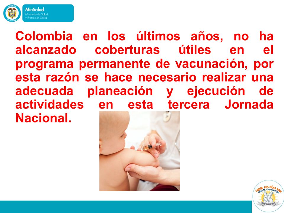 Colombia en los últimos años, no ha alcanzado coberturas útiles en el programa permanente de vacunación, por esta razón se hace necesario realizar una adecuada planeación y ejecución de actividades en esta tercera Jornada Nacional.
