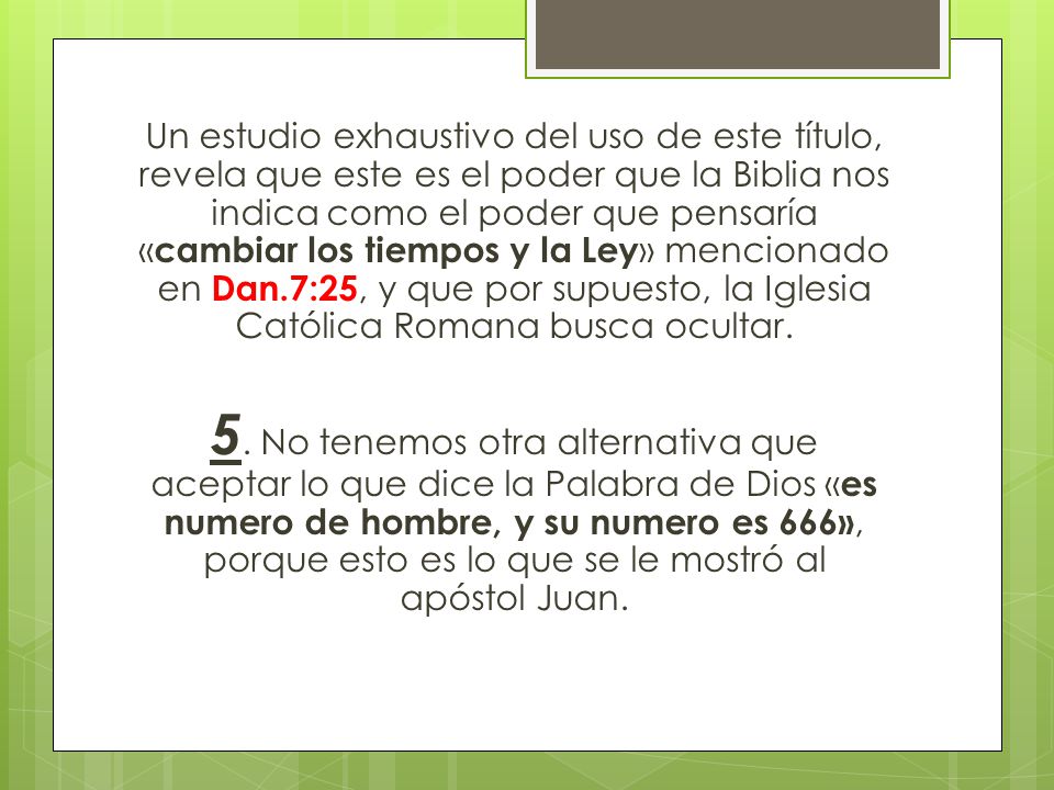 Un estudio exhaustivo del uso de este título, revela que este es el poder que la Biblia nos indica como el poder que pensaría «cambiar los tiempos y la Ley» mencionado en Dan.7:25, y que por supuesto, la Iglesia Católica Romana busca ocultar.