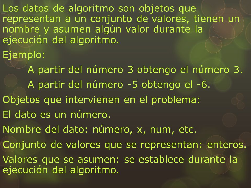 Los datos de algoritmo son objetos que representan a un conjunto de valores, tienen un nombre y asumen algún valor durante la ejecución del algoritmo.