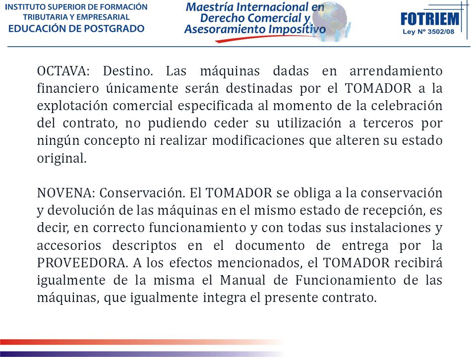 OCTAVA: Destino. Las máquinas dadas en arrendamiento financiero únicamente serán destinadas por el TOMADOR a la explotación comercial especificada al momento de la celebración del contrato, no pudiendo ceder su utilización a terceros por ningún concepto ni realizar modificaciones que alteren su estado original.