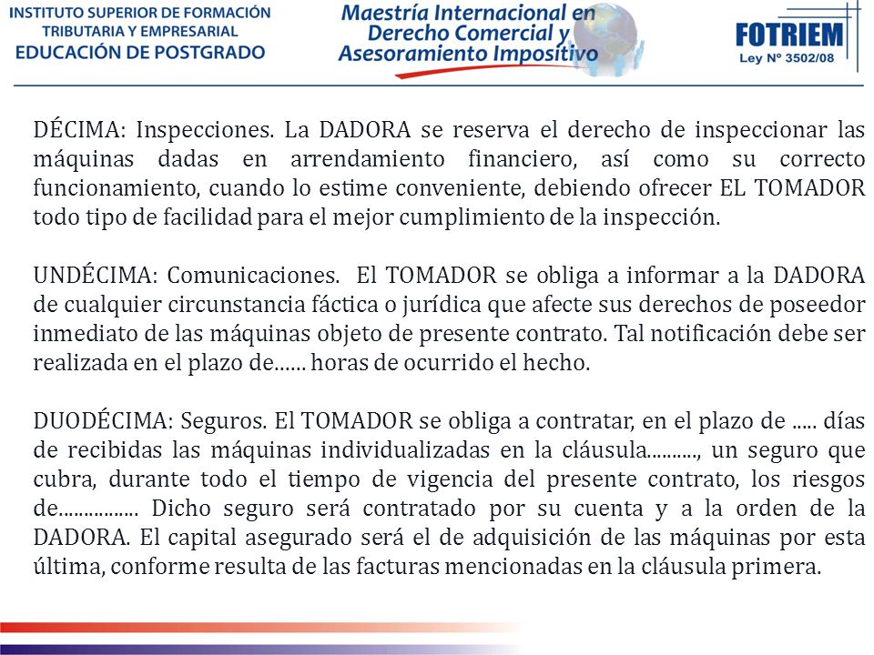 DÉCIMA: Inspecciones. La DADORA se reserva el derecho de inspeccionar las máquinas dadas en arrendamiento financiero, así como su correcto funcionamiento, cuando lo estime conveniente, debiendo ofrecer EL TOMADOR todo tipo de facilidad para el mejor cumplimiento de la inspección.