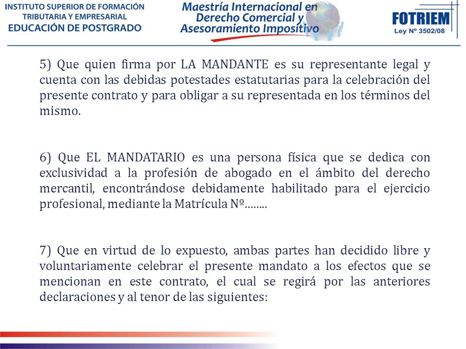 5) Que quien firma por LA MANDANTE es su representante legal y cuenta con las debidas potestades estatutarias para la celebración del presente contrato y para obligar a su representada en los términos del mismo.