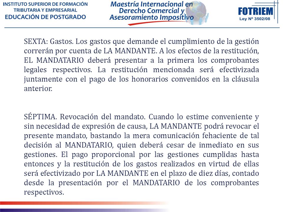 SEXTA: Gastos. Los gastos que demande el cumplimiento de la gestión correrán por cuenta de LA MANDANTE. A los efectos de la restitución, EL MANDATARIO deberá presentar a la primera los comprobantes legales respectivos. La restitución mencionada será efectivizada juntamente con el pago de los honorarios convenidos en la cláusula anterior.