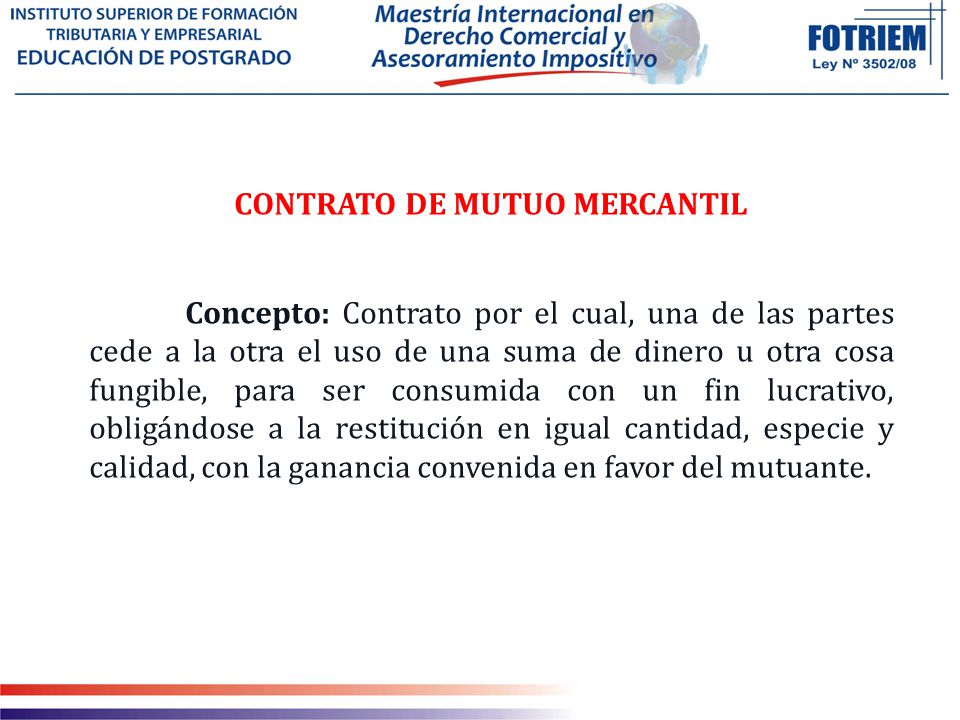 CONTRATO DE MUTUO MERCANTIL Concepto: Contrato por el cual, una de las partes cede a la otra el uso de una suma de dinero u otra cosa fungible, para ser consumida con un fin lucrativo, obligándose a la restitución en igual cantidad, especie y calidad, con la ganancia convenida en favor del mutuante.