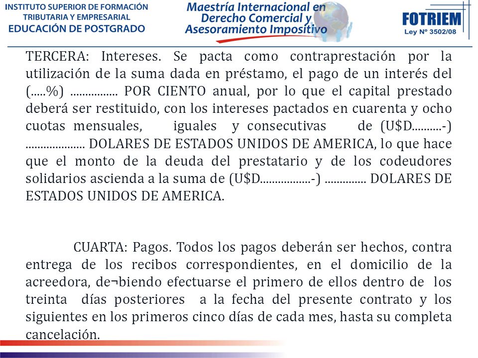 TERCERA: Intereses. Se pacta como contraprestación por la utilización de la suma dada en préstamo, el pago de un interés del (.....%) POR CIENTO anual, por lo que el capital prestado deberá ser restituido, con los intereses pactados en cuarenta y ocho cuotas mensuales, iguales y consecutivas de (U$D ) DOLARES DE ESTADOS UNIDOS DE AMERICA, lo que hace que el monto de la deuda del prestatario y de los codeudores solidarios ascienda a la suma de (U$D ) DOLARES DE ESTADOS UNIDOS DE AMERICA.