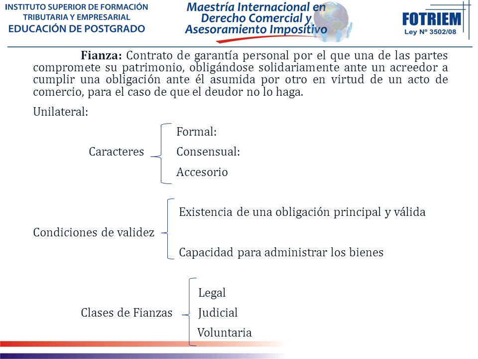 Fianza: Contrato de garantía personal por el que una de las partes compromete su patrimonio, obligándose solidariamente ante un acreedor a cumplir una obligación ante él asumida por otro en virtud de un acto de comercio, para el caso de que el deudor no lo haga.