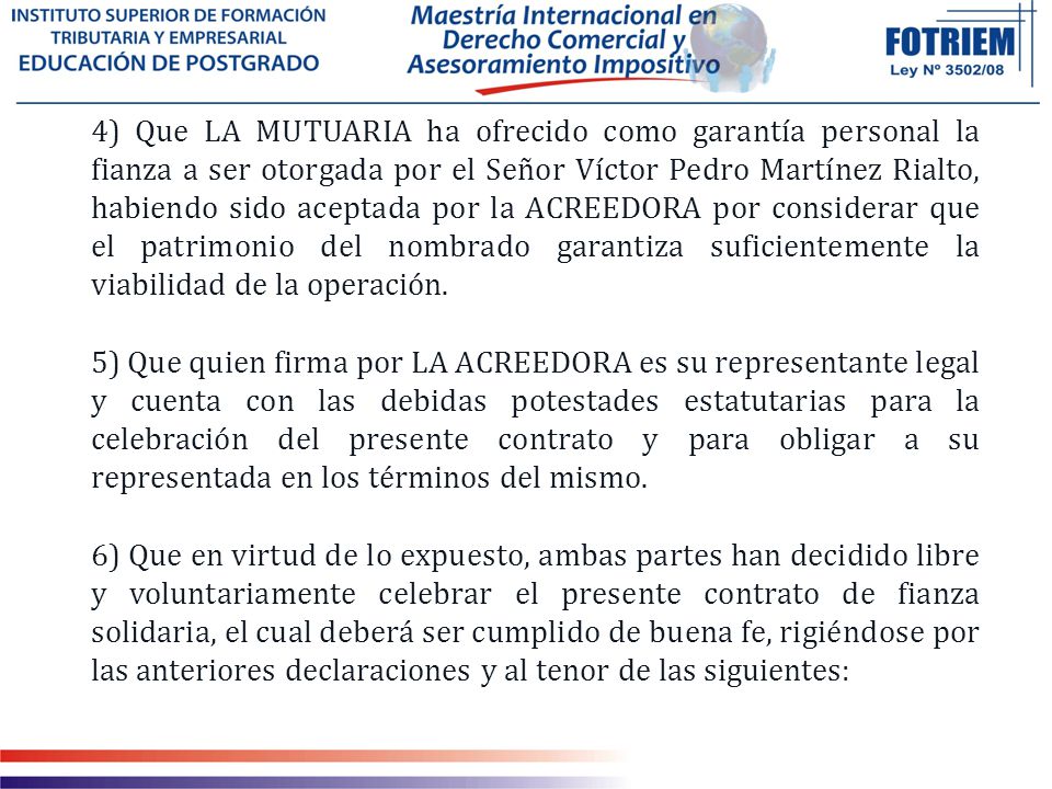 4) Que LA MUTUARIA ha ofrecido como garantía personal la fianza a ser otorgada por el Señor Víctor Pedro Martínez Rialto, habiendo sido aceptada por la ACREEDORA por considerar que el patrimonio del nombrado garantiza suficientemente la viabilidad de la operación.