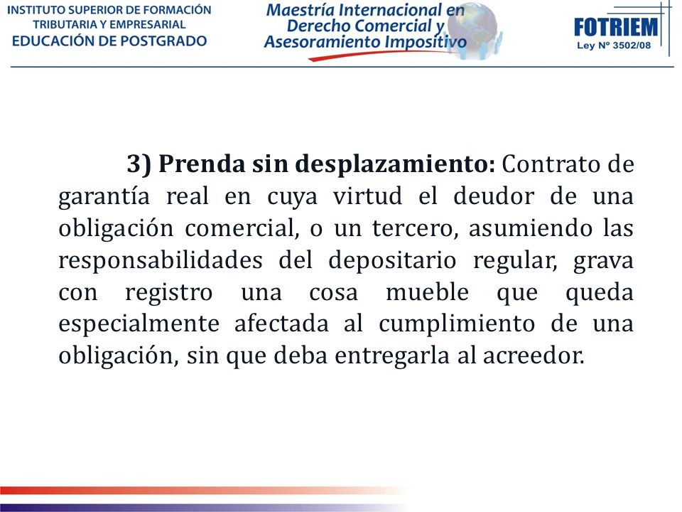 3) Prenda sin desplazamiento: Contrato de garantía real en cuya virtud el deudor de una obligación comercial, o un tercero, asumiendo las responsabilidades del depositario regular, grava con registro una cosa mueble que queda especialmente afectada al cumplimiento de una obligación, sin que deba entregarla al acreedor.