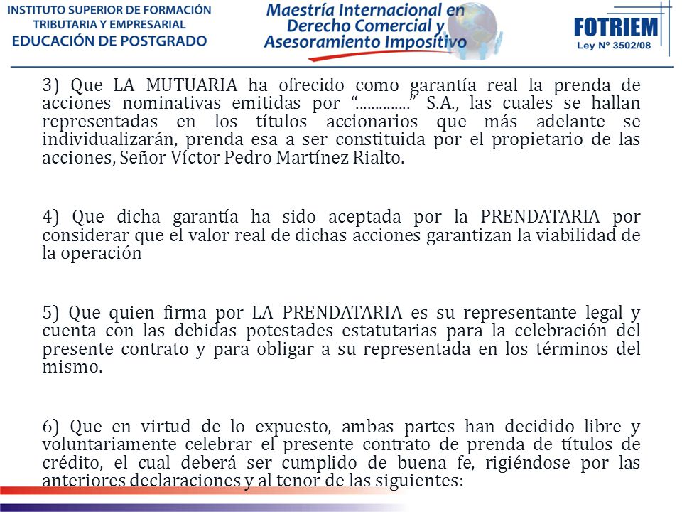 3) Que LA MUTUARIA ha ofrecido como garantía real la prenda de acciones nominativas emitidas por S.A., las cuales se hallan representadas en los títulos accionarios que más adelante se individualizarán, prenda esa a ser constituida por el propietario de las acciones, Señor Víctor Pedro Martínez Rialto.