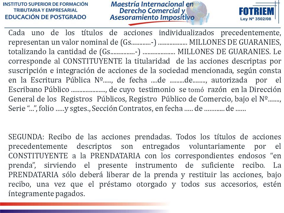 Cada uno de los títulos de acciones individualizados precedentemente, representan un valor nominal de (Gs ) MILLONES DE GUARANIES, totalizando la cantidad de (Gs ) MILLONES DE GUARANIES. Le corresponde al CONSTITUYENTE la titularidad de las acciones descriptas por suscripción e integración de acciones de la sociedad mencionada, según consta en la Escritura Pública Nº....., de fecha ....de de , autorizada por el Escribano Público , de cuyo testimonio se tomó razón en la Dirección General de los Registros Públicos, Registro Público de Comercio, bajo el Nº , Serie ... , folio .....y sgtes., Sección Contratos, en fecha de de