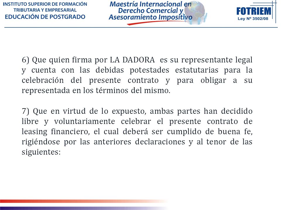 6) Que quien firma por LA DADORA es su representante legal y cuenta con las debidas potestades estatutarias para la celebración del presente contrato y para obligar a su representada en los términos del mismo.