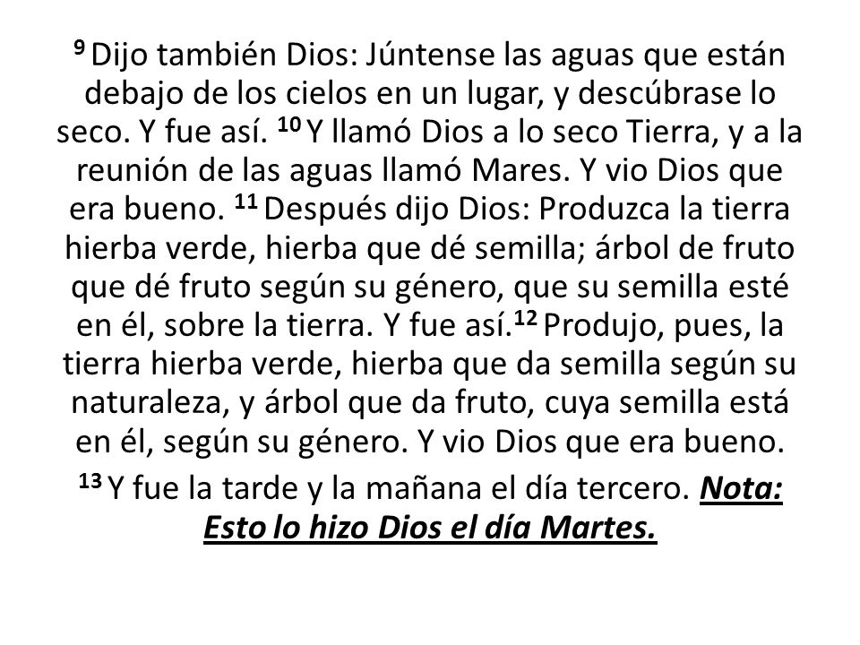 9 Dijo también Dios: Júntense las aguas que están debajo de los cielos en un lugar, y descúbrase lo seco. Y fue así. 10 Y llamó Dios a lo seco Tierra, y a la reunión de las aguas llamó Mares. Y vio Dios que era bueno. 11 Después dijo Dios: Produzca la tierra hierba verde, hierba que dé semilla; árbol de fruto que dé fruto según su género, que su semilla esté en él, sobre la tierra. Y fue así.12 Produjo, pues, la tierra hierba verde, hierba que da semilla según su naturaleza, y árbol que da fruto, cuya semilla está en él, según su género. Y vio Dios que era bueno.