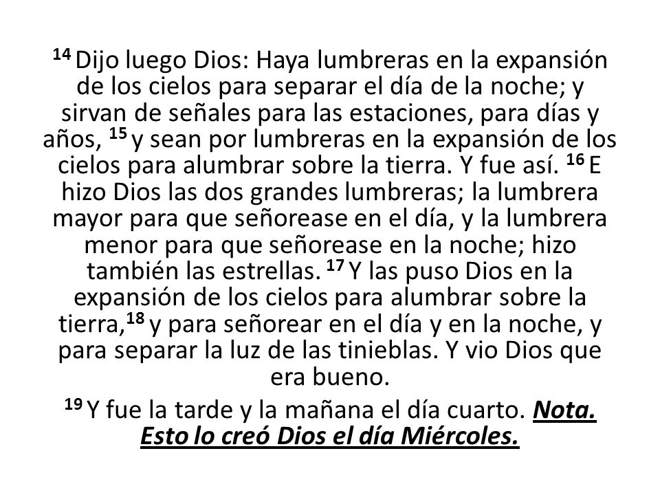 14 Dijo luego Dios: Haya lumbreras en la expansión de los cielos para separar el día de la noche; y sirvan de señales para las estaciones, para días y años, 15 y sean por lumbreras en la expansión de los cielos para alumbrar sobre la tierra.