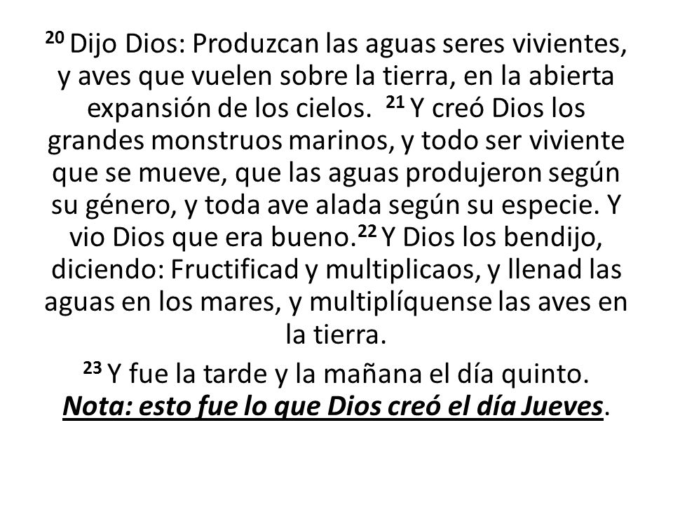 20 Dijo Dios: Produzcan las aguas seres vivientes, y aves que vuelen sobre la tierra, en la abierta expansión de los cielos. 21 Y creó Dios los grandes monstruos marinos, y todo ser viviente que se mueve, que las aguas produjeron según su género, y toda ave alada según su especie. Y vio Dios que era bueno.22 Y Dios los bendijo, diciendo: Fructificad y multiplicaos, y llenad las aguas en los mares, y multiplíquense las aves en la tierra.