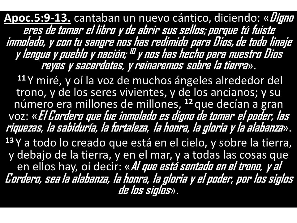 Apoc.5:9-13. cantaban un nuevo cántico, diciendo: «Digno eres de tomar el libro y de abrir sus sellos; porque tú fuiste inmolado, y con tu sangre nos has redimido para Dios, de todo linaje y lengua y pueblo y nación; 10 y nos has hecho para nuestro Dios reyes y sacerdotes, y reinaremos sobre la tierra».