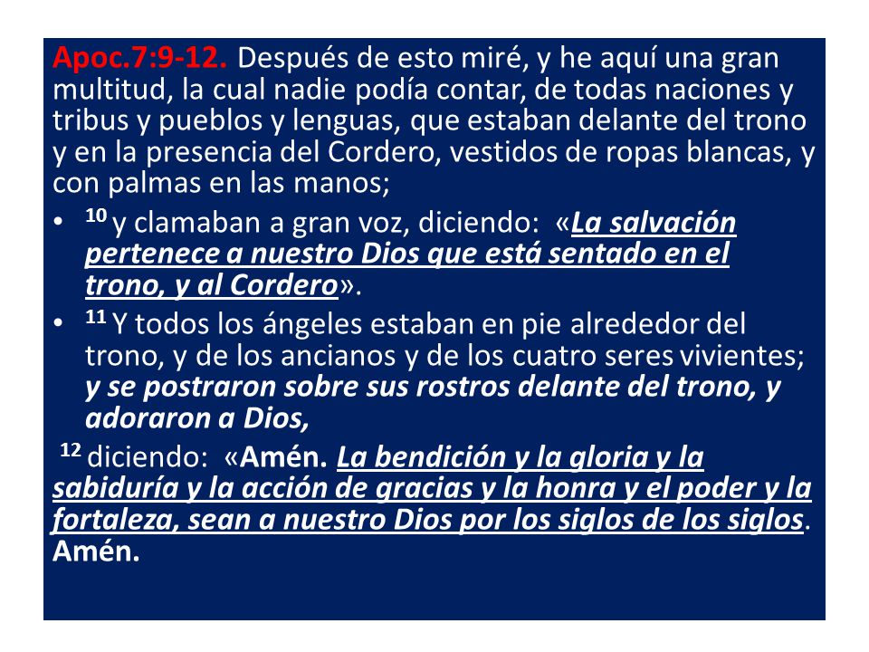Apoc.7:9-12. Después de esto miré, y he aquí una gran multitud, la cual nadie podía contar, de todas naciones y tribus y pueblos y lenguas, que estaban delante del trono y en la presencia del Cordero, vestidos de ropas blancas, y con palmas en las manos;