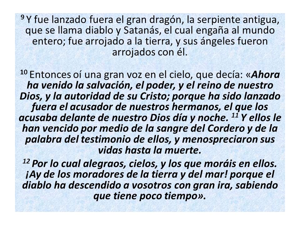 9 Y fue lanzado fuera el gran dragón, la serpiente antigua, que se llama diablo y Satanás, el cual engaña al mundo entero; fue arrojado a la tierra, y sus ángeles fueron arrojados con él.