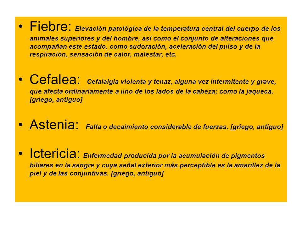 Fiebre: Elevación patológica de la temperatura central del cuerpo de los animales superiores y del hombre, así como el conjunto de alteraciones que acompañan este estado, como sudoración, aceleración del pulso y de la respiración, sensación de calor, malestar, etc.