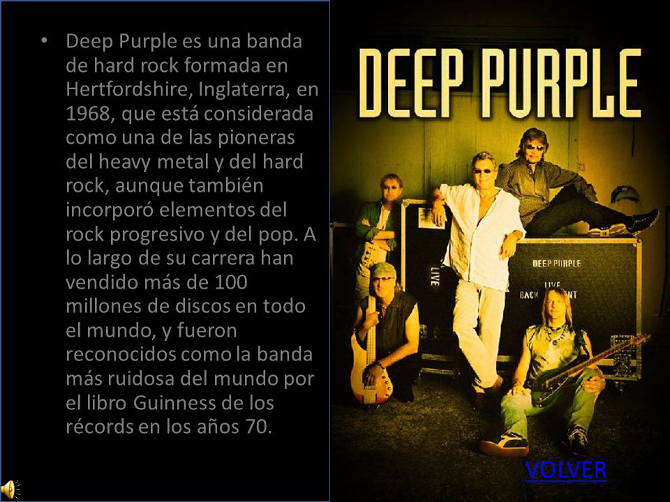 Deep Purple es una banda de hard rock formada en Hertfordshire, Inglaterra, en 1968, que está considerada como una de las pioneras del heavy metal y del hard rock, aunque también incorporó elementos del rock progresivo y del pop. A lo largo de su carrera han vendido más de 100 millones de discos en todo el mundo, y fueron reconocidos como la banda más ruidosa del mundo por el libro Guinness de los récords en los años 70.