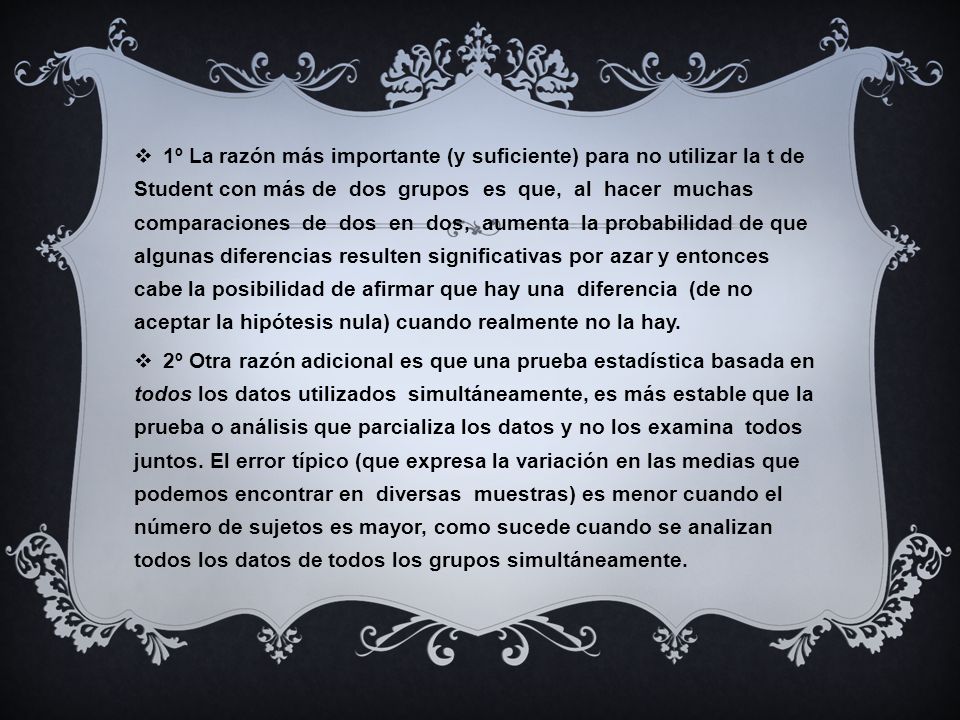 1º La razón más importante (y suficiente) para no utilizar la t de Student con más de dos grupos es que, al hacer muchas comparaciones de dos en dos, aumenta la probabilidad de que algunas diferencias resulten significativas por azar y entonces cabe la posibilidad de afirmar que hay una diferencia (de no aceptar la hipótesis nula) cuando realmente no la hay.
