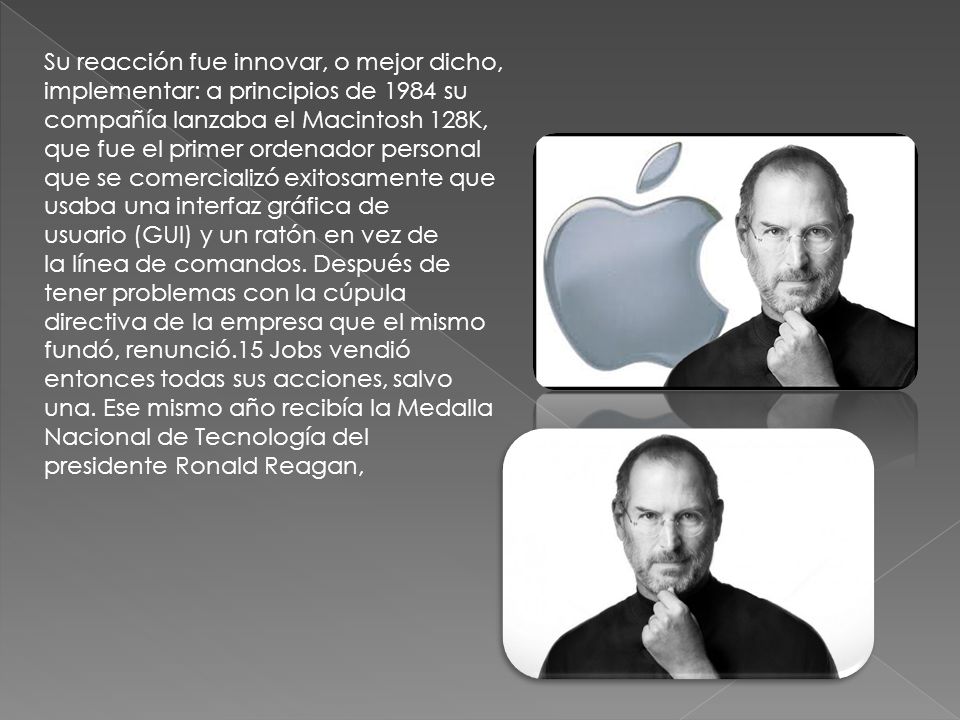 Su reacción fue innovar, o mejor dicho, implementar: a principios de 1984 su compañía lanzaba el Macintosh 128K, que fue el primer ordenador personal que se comercializó exitosamente que usaba una interfaz gráfica de usuario (GUI) y un ratón en vez de la línea de comandos.