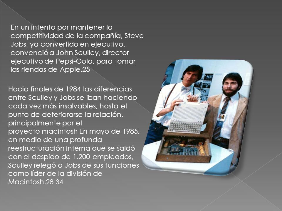 En un intento por mantener la competitividad de la compañía, Steve Jobs, ya convertido en ejecutivo, convenció a John Sculley, director ejecutivo de Pepsi-Cola, para tomar las riendas de Apple.25