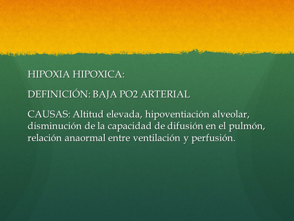 HIPOXIA HIPOXICA: DEFINICIÓN: BAJA PO2 ARTERIAL CAUSAS: Altitud elevada, hipoventiación alveolar, disminución de la capacidad de difusión en el pulmón, relación anaormal entre ventilación y perfusión.