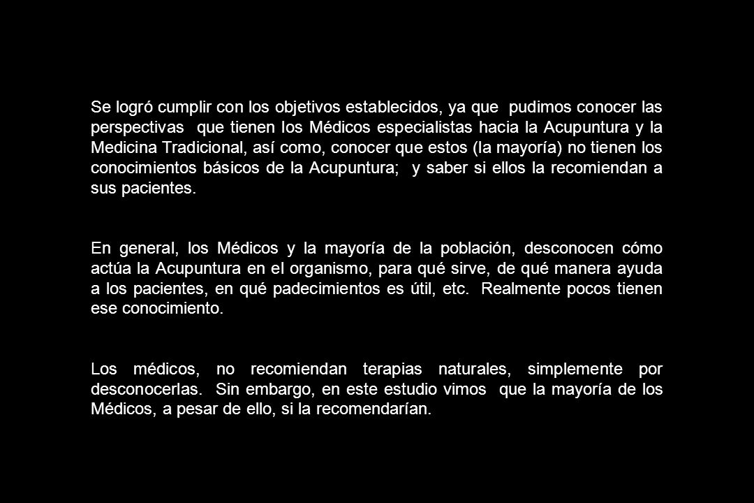 Se logró cumplir con los objetivos establecidos, ya que pudimos conocer las perspectivas que tienen los Médicos especialistas hacia la Acupuntura y la Medicina Tradicional, así como, conocer que estos (la mayoría) no tienen los conocimientos básicos de la Acupuntura; y saber si ellos la recomiendan a sus pacientes.