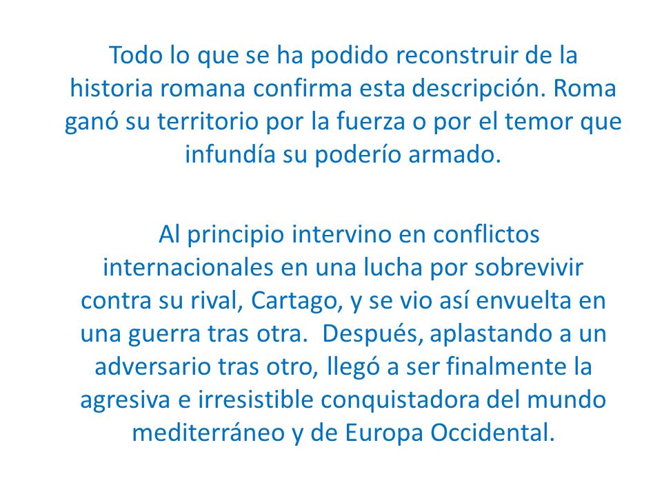 Todo lo que se ha podido reconstruir de la historia romana confirma esta descripción. Roma ganó su territorio por la fuerza o por el temor que infundía su poderío armado.
